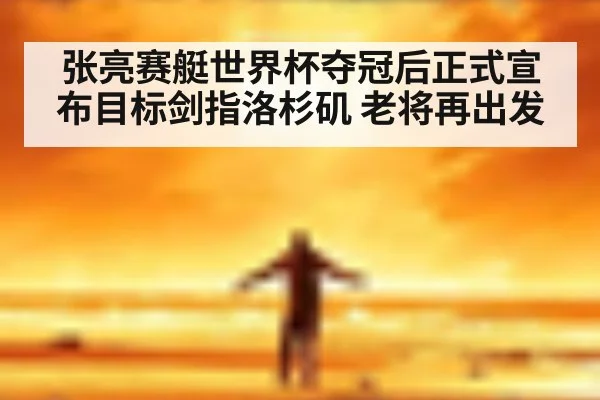 张亮赛艇世界杯夺冠后正式宣布目标剑指洛杉矶 老将再出发