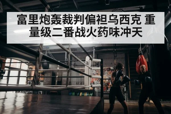 富里炮轰裁判偏袒乌西克 重量级二番战火药味冲天